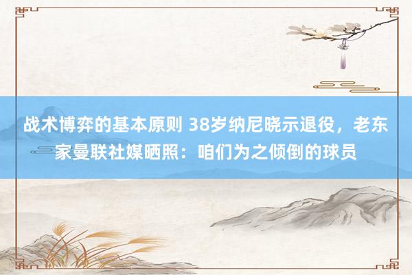 战术博弈的基本原则 38岁纳尼晓示退役，老东家曼联社媒晒照：咱们为之倾倒的球员