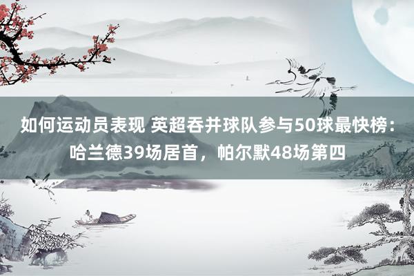 如何运动员表现 英超吞并球队参与50球最快榜：哈兰德39场居首，帕尔默48场第四