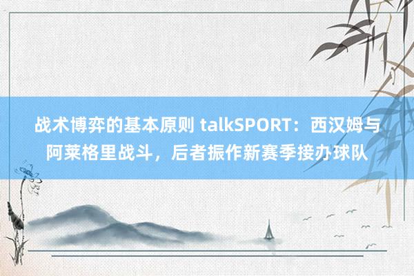 战术博弈的基本原则 talkSPORT：西汉姆与阿莱格里战斗，后者振作新赛季接办球队