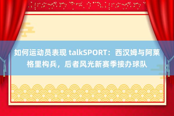 如何运动员表现 talkSPORT：西汉姆与阿莱格里构兵，后者风光新赛季接办球队