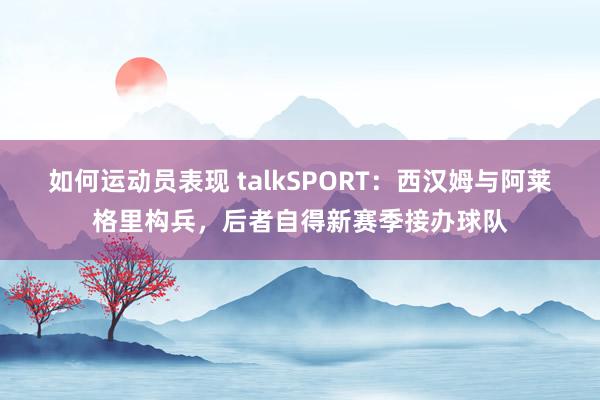 如何运动员表现 talkSPORT：西汉姆与阿莱格里构兵，后者自得新赛季接办球队