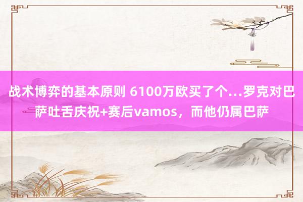 战术博弈的基本原则 6100万欧买了个…罗克对巴萨吐舌庆祝+赛后vamos，而他仍属巴萨