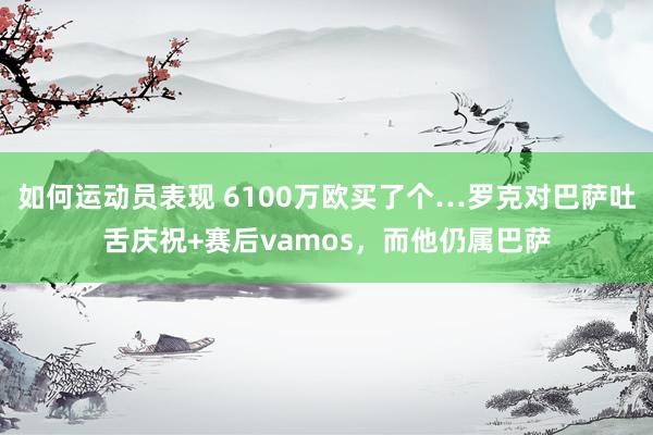 如何运动员表现 6100万欧买了个…罗克对巴萨吐舌庆祝+赛后vamos，而他仍属巴萨