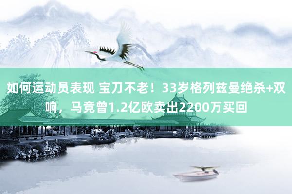 如何运动员表现 宝刀不老！33岁格列兹曼绝杀+双响，马竞曾1.2亿欧卖出2200万买回