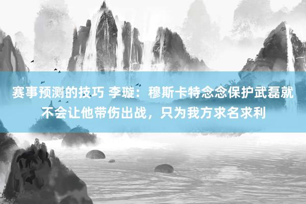 赛事预测的技巧 李璇：穆斯卡特念念保护武磊就不会让他带伤出战，只为我方求名求利