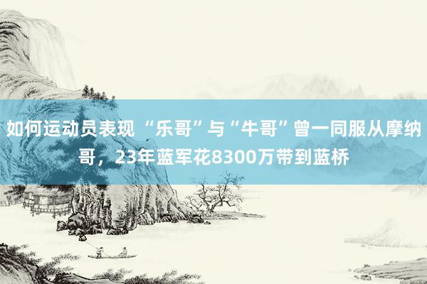 如何运动员表现 “乐哥”与“牛哥”曾一同服从摩纳哥，23年蓝军花8300万带到蓝桥