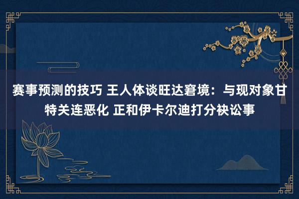 赛事预测的技巧 王人体谈旺达窘境：与现对象甘特关连恶化 正和伊卡尔迪打分袂讼事