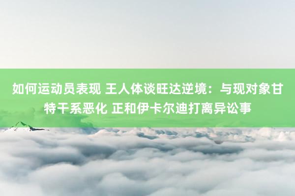 如何运动员表现 王人体谈旺达逆境：与现对象甘特干系恶化 正和伊卡尔迪打离异讼事