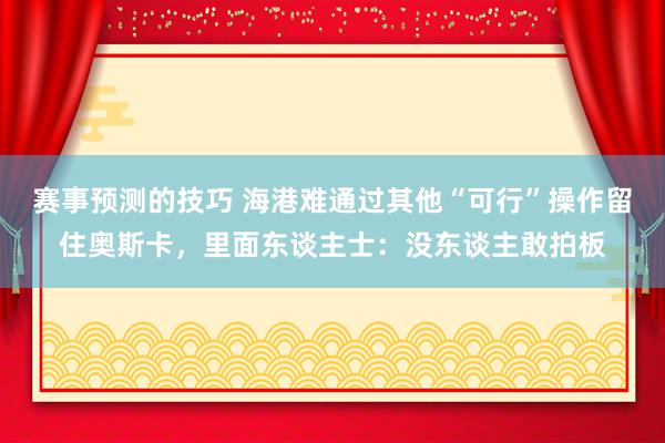 赛事预测的技巧 海港难通过其他“可行”操作留住奥斯卡，里面东谈主士：没东谈主敢拍板