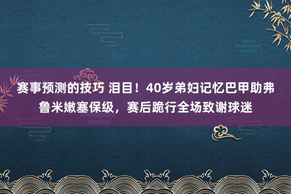 赛事预测的技巧 泪目！40岁弟妇记忆巴甲助弗鲁米嫩塞保级，赛后跪行全场致谢球迷