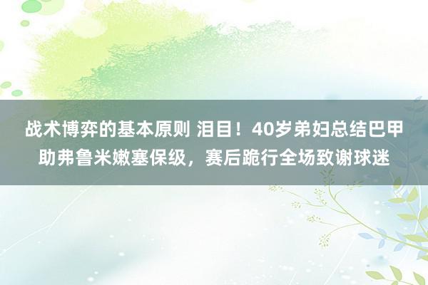 战术博弈的基本原则 泪目！40岁弟妇总结巴甲助弗鲁米嫩塞保级，赛后跪行全场致谢球迷