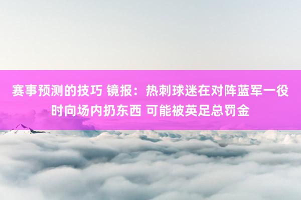 赛事预测的技巧 镜报：热刺球迷在对阵蓝军一役时向场内扔东西 可能被英足总罚金