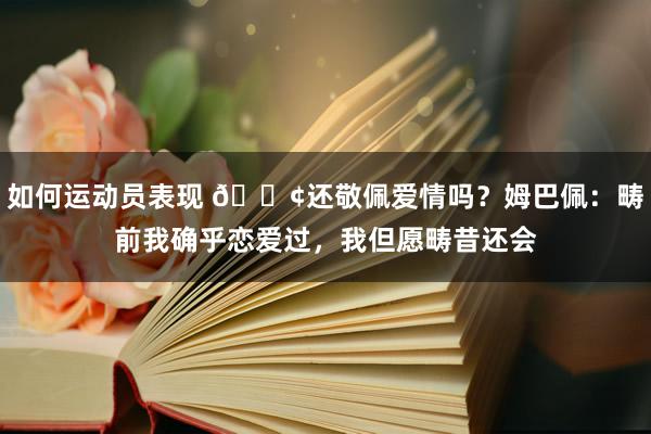 如何运动员表现 🐢还敬佩爱情吗？姆巴佩：畴前我确乎恋爱过，我但愿畴昔还会