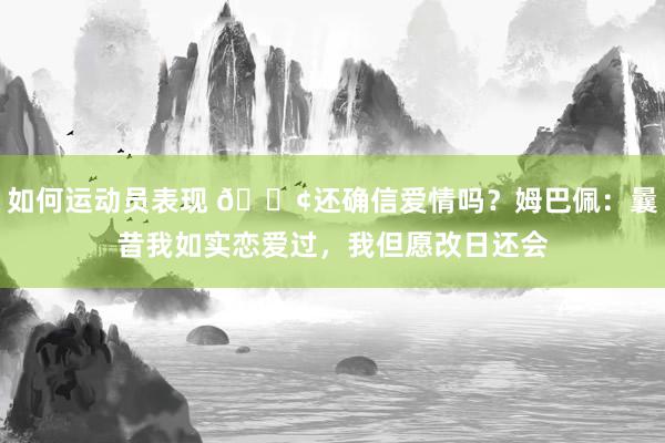 如何运动员表现 🐢还确信爱情吗？姆巴佩：曩昔我如实恋爱过，我但愿改日还会