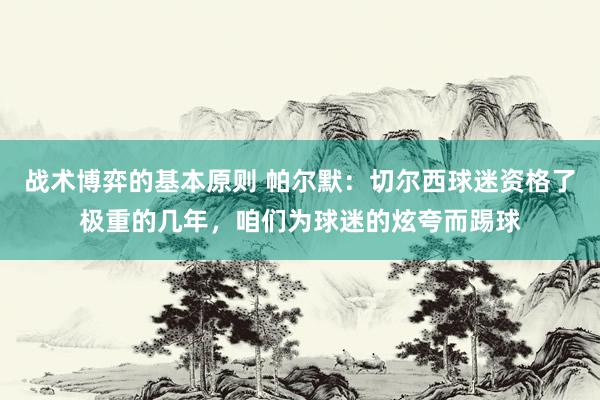 战术博弈的基本原则 帕尔默：切尔西球迷资格了极重的几年，咱们为球迷的炫夸而踢球