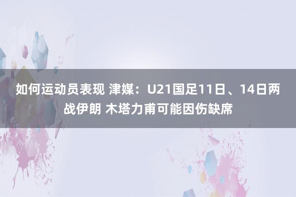 如何运动员表现 津媒：U21国足11日、14日两战伊朗 木塔力甫可能因伤缺席