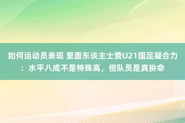 如何运动员表现 里面东谈主士赞U21国足凝合力：水平八成不是特殊高，但队员是真拚命