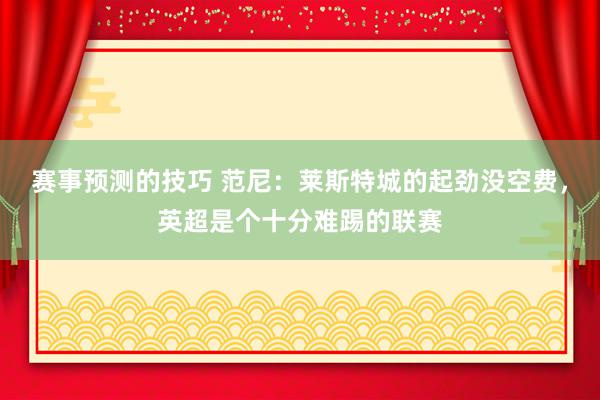 赛事预测的技巧 范尼：莱斯特城的起劲没空费，英超是个十分难踢的联赛