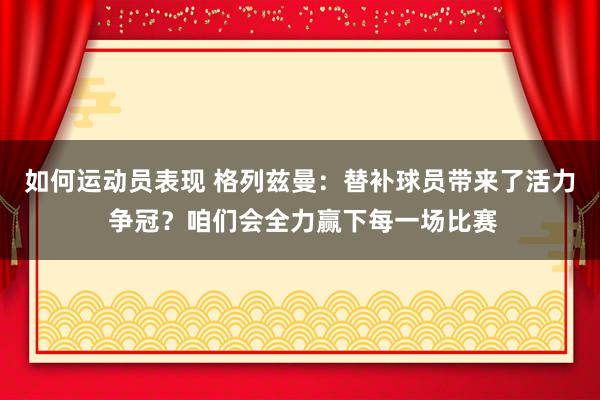 如何运动员表现 格列兹曼：替补球员带来了活力 争冠？咱们会全力赢下每一场比赛