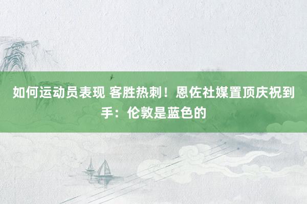 如何运动员表现 客胜热刺！恩佐社媒置顶庆祝到手：伦敦是蓝色的