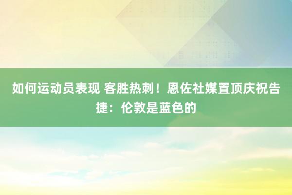 如何运动员表现 客胜热刺！恩佐社媒置顶庆祝告捷：伦敦是蓝色的