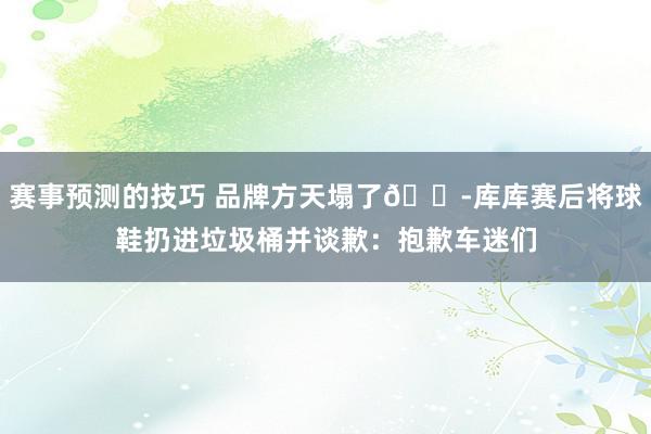 赛事预测的技巧 品牌方天塌了😭库库赛后将球鞋扔进垃圾桶并谈歉：抱歉车迷们