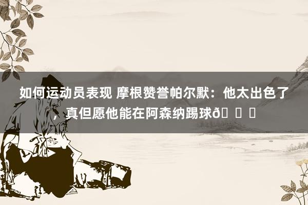 如何运动员表现 摩根赞誉帕尔默：他太出色了，真但愿他能在阿森纳踢球👍